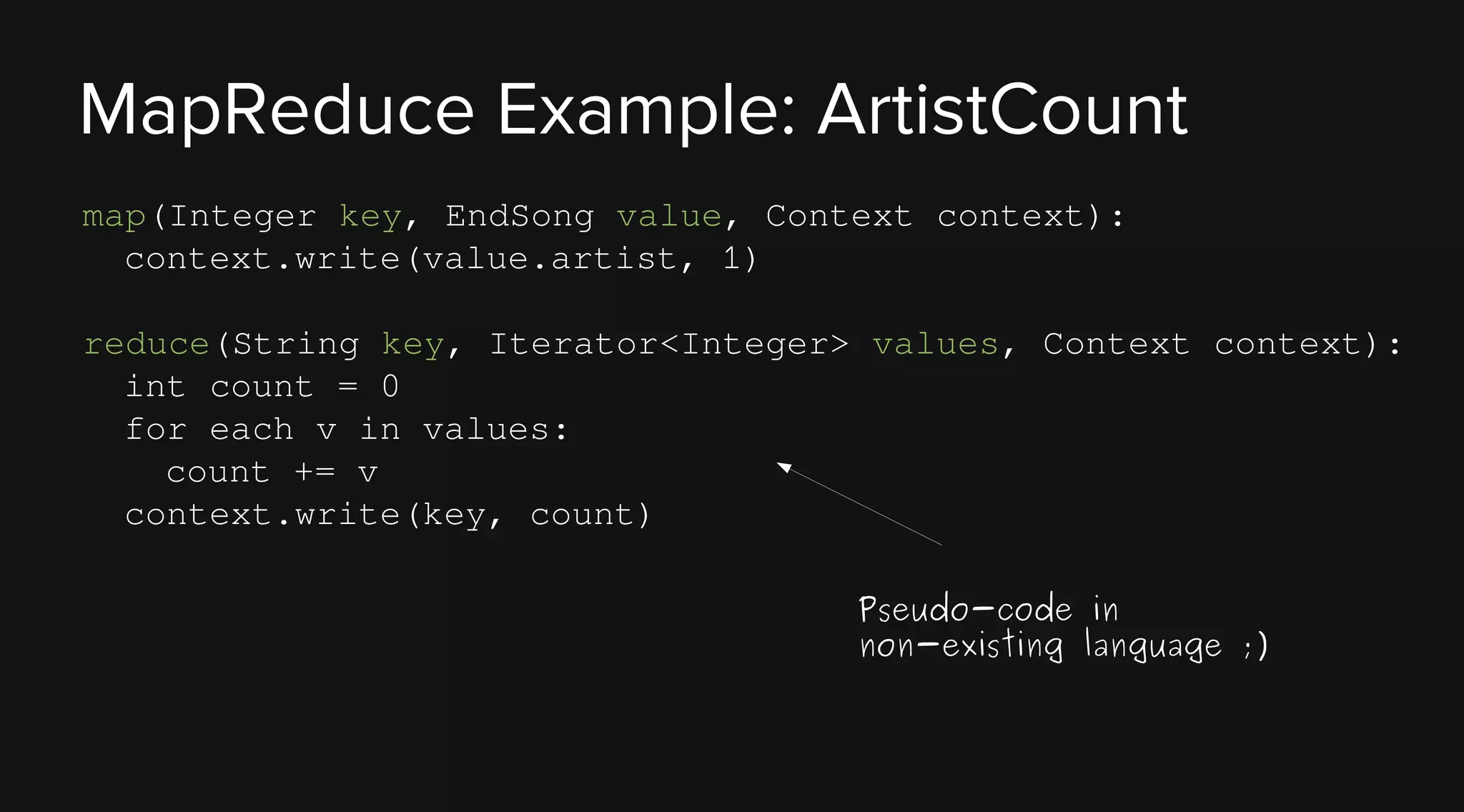 MapReduce Example: ArtistCount
map(Integer key, EndSong value, Context context):
context.write(value.artist, 1)
reduce(String key, Iterator<Integer> values, Context context):
int count = 0
for each v in values:
count += v
context.write(key, count)
Pseudo-code in
non-existing language ;)

 
