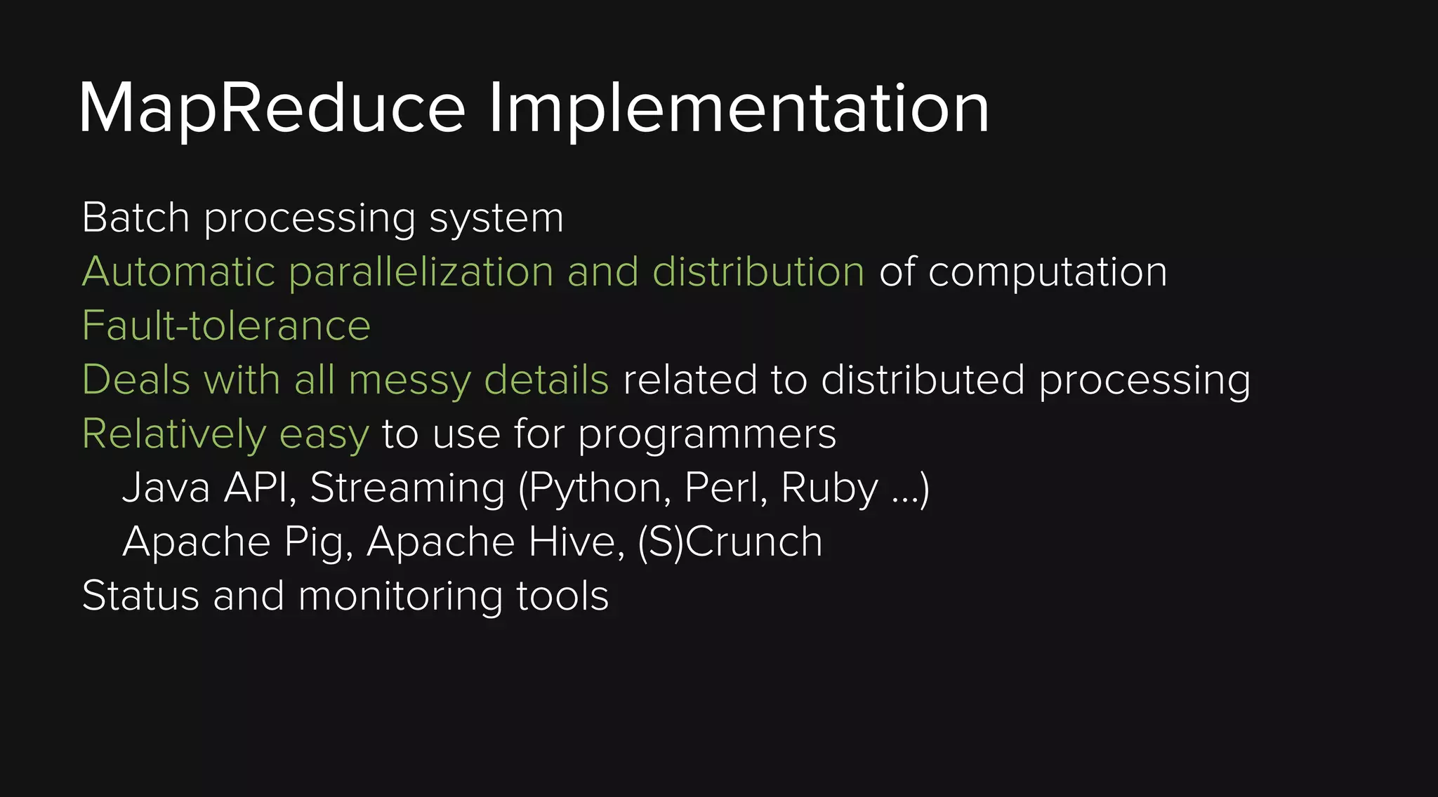 MapReduce Implementation
Batch processing system
Automatic parallelization and distribution of computation
Fault-tolerance
Deals with all messy details related to distributed processing
Relatively easy to use for programmers
Java API, Streaming (Python, Perl, Ruby …)
Apache Pig, Apache Hive, (S)Crunch
Status and monitoring tools

 