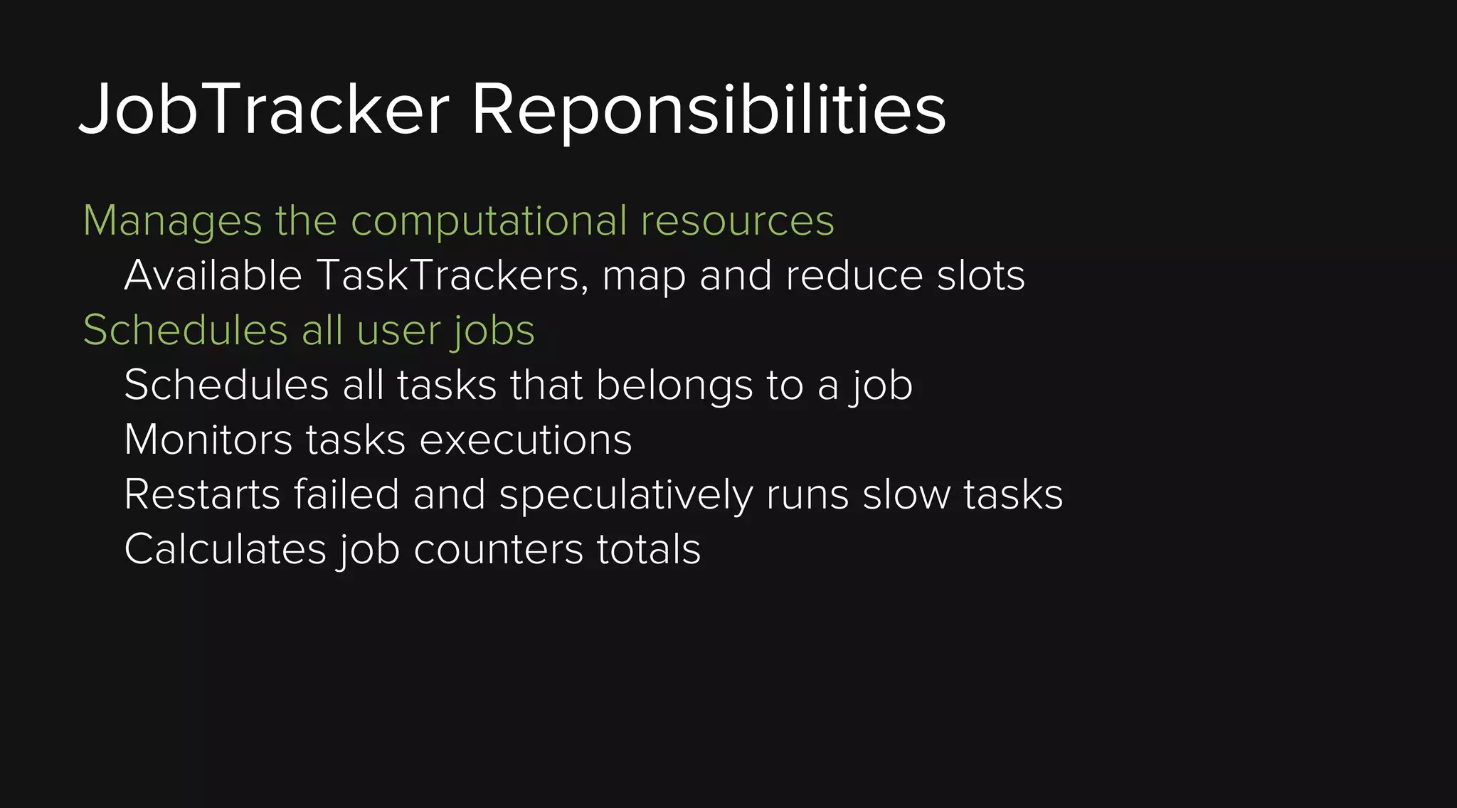 JobTracker Reponsibilities
Manages the computational resources
Available TaskTrackers, map and reduce slots
Schedules all user jobs
Schedules all tasks that belongs to a job
Monitors tasks executions
Restarts failed and speculatively runs slow tasks
Calculates job counters totals

 