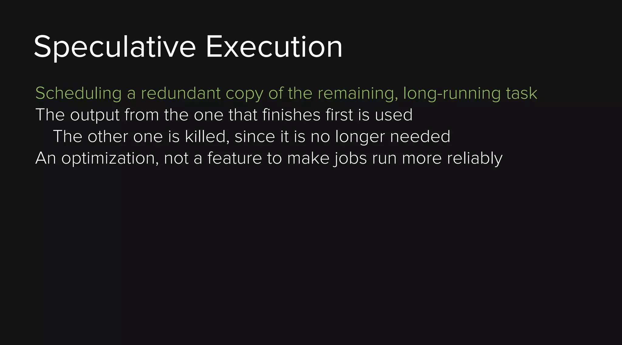 Speculative Execution
Scheduling a redundant copy of the remaining, long-running task
The output from the one that finishes first is used
The other one is killed, since it is no longer needed
An optimization, not a feature to make jobs run more reliably

 
