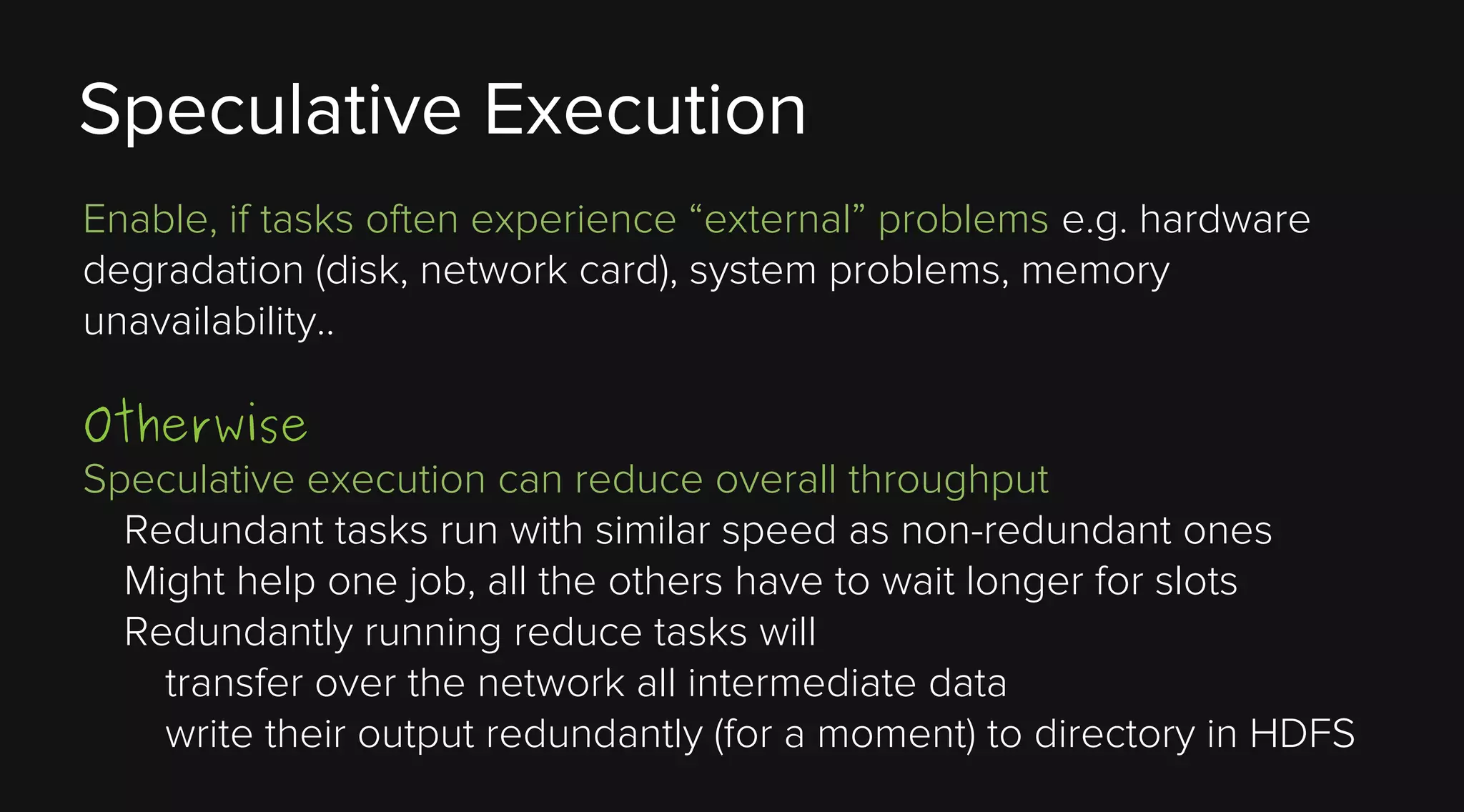 Speculative Execution
Enable, if tasks often experience “external” problems e.g. hardware
degradation (disk, network card), system problems, memory
unavailability..

Otherwise

Speculative execution can reduce overall throughput
Redundant tasks run with similar speed as non-redundant ones
Might help one job, all the others have to wait longer for slots
Redundantly running reduce tasks will
transfer over the network all intermediate data
write their output redundantly (for a moment) to directory in HDFS

 