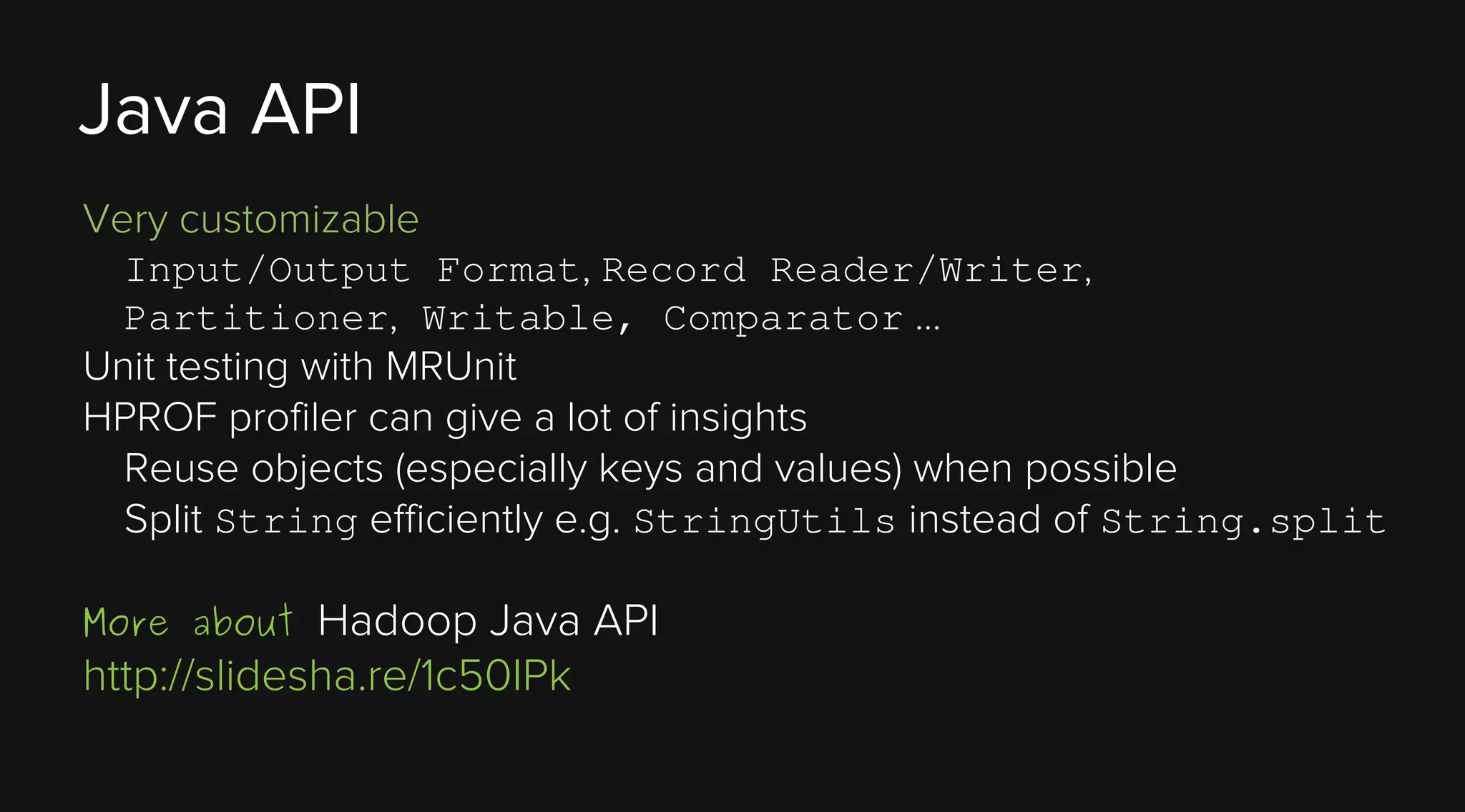 Java API
Very customizable
Input/Output Format, Record Reader/Writer,
Partitioner, Writable, Comparator …

Unit testing with MRUnit
HPROF profiler can give a lot of insights
Reuse objects (especially keys and values) when possible
Split String efficiently e.g. StringUtils instead of String.split

Hadoop Java API
http://slidesha.re/1c50IPk
More about

 