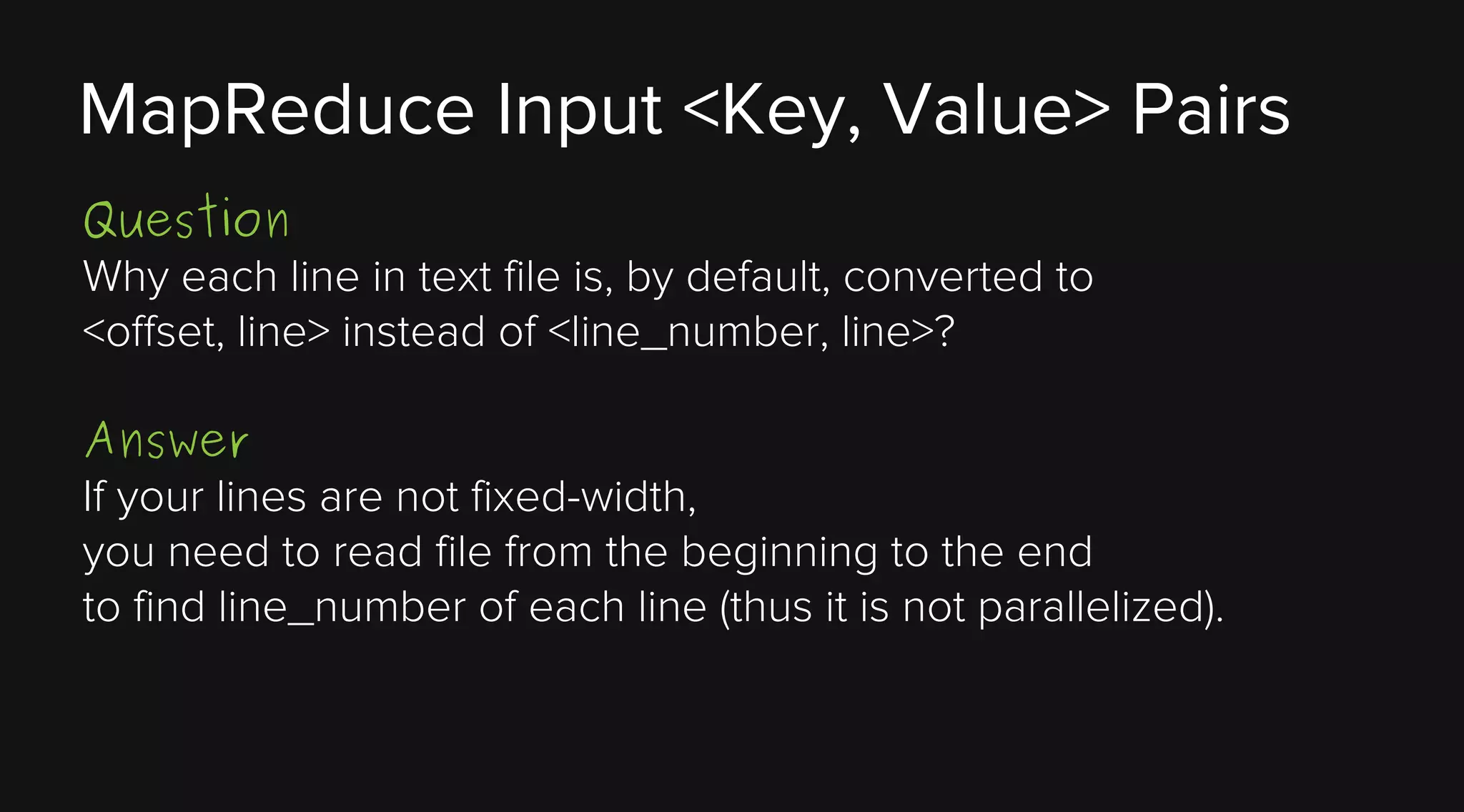 MapReduce Input <Key, Value> Pairs
Question
Why each line in text file is, by default, converted to
<offset, line> instead of <line_number, line>?
Answer
If your lines are not fixed-width,
you need to read file from the beginning to the end
to find line_number of each line (thus it is not parallelized).

 