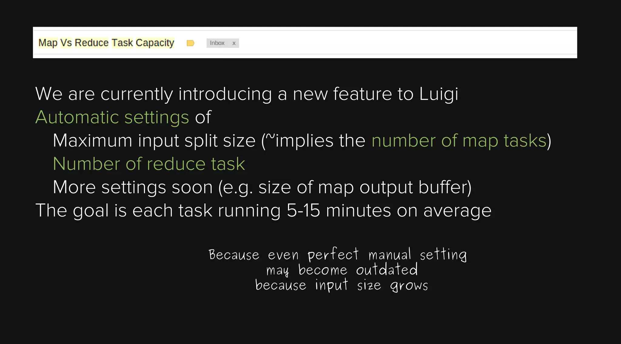We are currently introducing a new feature to Luigi
Automatic settings of
Maximum input split size (~implies the number of map tasks)
Number of reduce task
More settings soon (e.g. size of map output buffer)
The goal is each task running 5-15 minutes on average
Because even perfect manual setting
may become outdated
because input size grows

 