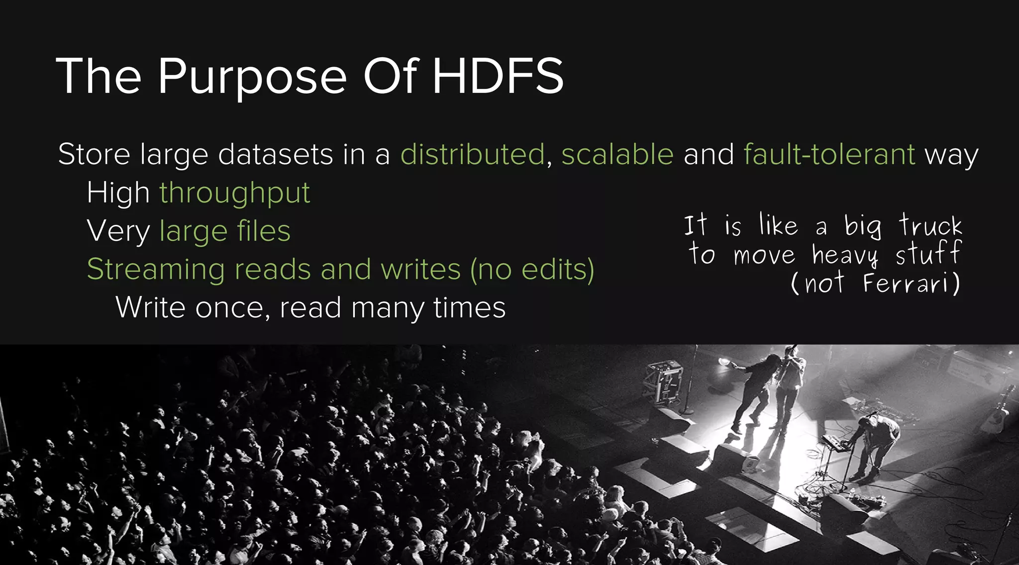 The Purpose Of HDFS
Store large datasets in a distributed, scalable and fault-tolerant way
High throughput
It is like a big truck
Very large files
to move heavy stuff
Streaming reads and writes (no edits)
(not Ferrari)
Write once, read many times

 