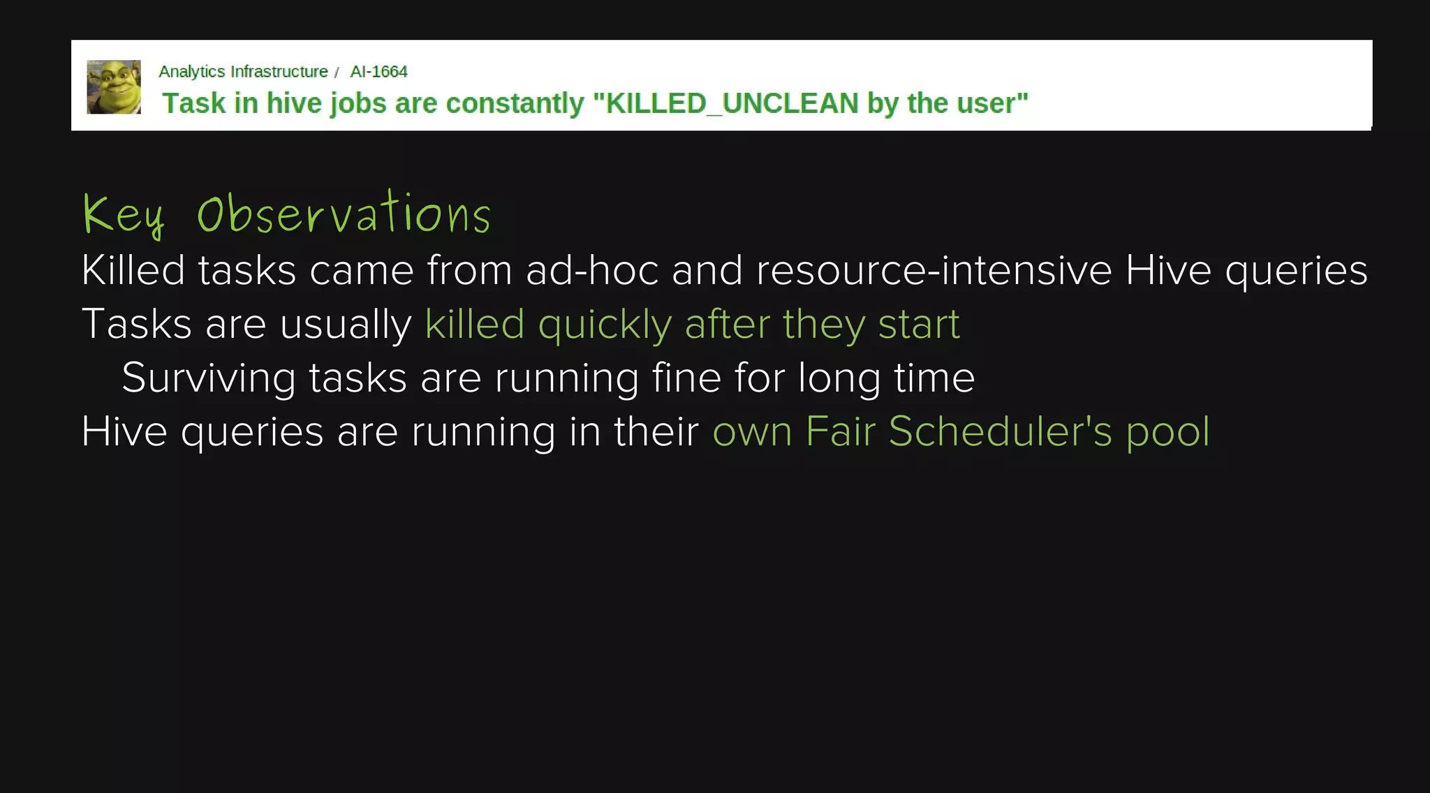 Key Observations
Killed tasks came from ad-hoc and resource-intensive Hive queries
Tasks are usually killed quickly after they start
Surviving tasks are running fine for long time
Hive queries are running in their own Fair Scheduler's pool

 