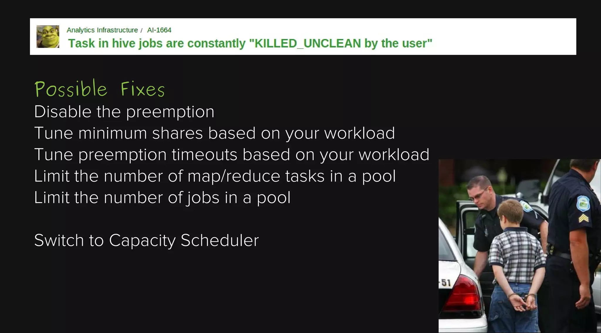 Possible Fixes
Disable the preemption
Tune minimum shares based on your workload
Tune preemption timeouts based on your workload
Limit the number of map/reduce tasks in a pool
Limit the number of jobs in a pool
Switch to Capacity Scheduler

 