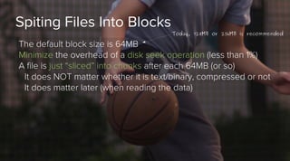 Spiting Files Into Blocks

Today, 128MB or 256MB is recommended

The default block size is 64MB
Minimize the overhead of a disk seek operation (less than 1%)
A file is just “sliced” into chunks after each 64MB (or so)
It does NOT matter whether it is text/binary, compressed or not
It does matter later (when reading the data)

 