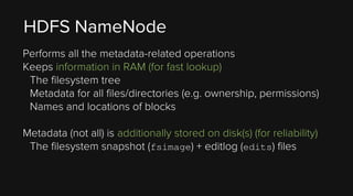 HDFS NameNode
Performs all the metadata-related operations
Keeps information in RAM (for fast lookup)
The filesystem tree
Metadata for all files/directories (e.g. ownership, permissions)
Names and locations of blocks
Metadata (not all) is additionally stored on disk(s) (for reliability)
The filesystem snapshot (fsimage) + editlog (edits) files

 
