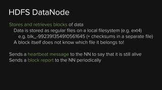 HDFS DataNode
Stores and retrieves blocks of data
Data is stored as regular files on a local filesystem (e.g. ext4)
e.g. blk_-992391354910561645 (+ checksums in a separate file)
A block itself does not know which file it belongs to!
Sends a heartbeat message to the NN to say that it is still alive
Sends a block report to the NN periodically

 