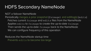 HDFS Secondary NameNode
NOT a failover NameNode
Periodically merges a prior snapshot (fsimage) and editlog(s) (edits)
Fetches current fsimage and edits files from the NameNode
Applies edits to fsimage to create the up-to-date fsimage
Then sends the up-to-date fsimage back to the NameNode
We can configure frequency of this operation
Reduces the NameNode startup time
Prevents edits to become too large

 