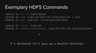Exemplary HDFS Commands
hadoop fs -ls -R /user/kawaa
hadoop fs -cat /toplist/2013-05-15/poland.txt | less
hadoop fs -put logs.txt /incoming/logs/user
hadoop fs -count /toplist
hadoop fs -chown kawaa:kawaa /toplist/2013-05-15/poland.avro

It is distributed, but it gives you a beautiful abstraction!

 