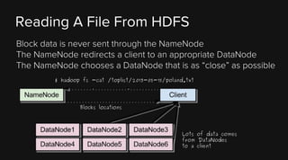 Reading A File From HDFS
Block data is never sent through the NameNode
The NameNode redirects a client to an appropriate DataNode
The NameNode chooses a DataNode that is as “close” as possible
$ hadoop fs -cat /toplist/2013-05-15/poland.txt

Blocks locations

Lots of data comes
from DataNodes
to a client

 