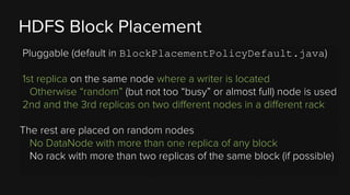 HDFS Block Placement
Pluggable (default in BlockPlacementPolicyDefault.java)
1st replica on the same node where a writer is located
Otherwise “random” (but not too “busy” or almost full) node is used
2nd and the 3rd replicas on two different nodes in a different rack
The rest are placed on random nodes
No DataNode with more than one replica of any block
No rack with more than two replicas of the same block (if possible)

 