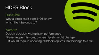 HDFS Block
Question
Why a block itself does NOT know
which file it belongs to?
Answer
Design decision → simplicity, performance
Filename, permissions, ownership etc might change
It would require updating all block replicas that belongs to a file

 