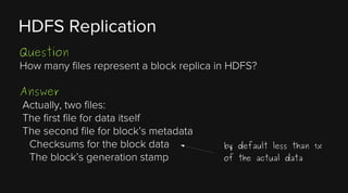 HDFS Replication
Question
How many files represent a block replica in HDFS?
Answer
Actually, two files:
The first file for data itself
The second file for block’s metadata
Checksums for the block data
The block’s generation stamp

by default less than 1%
of the actual data

 