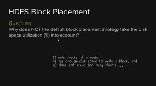 HDFS Block Placement
Question
Why does NOT the default block placement strategy take the disk
space utilization (%) into account?

It only checks, if a node
a) has enough disk space to write a block, and
b) does not serve too many clients ...

 