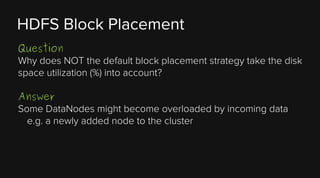 HDFS Block Placement
Question
Why does NOT the default block placement strategy take the disk
space utilization (%) into account?
Answer
Some DataNodes might become overloaded by incoming data
e.g. a newly added node to the cluster

 