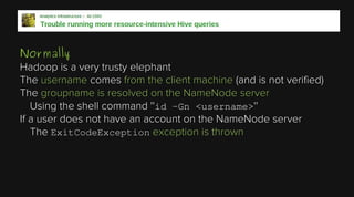 Normally
Hadoop is a very trusty elephant
The username comes from the client machine (and is not verified)
The groupname is resolved on the NameNode server
Using the shell command ''id -Gn <username>''
If a user does not have an account on the NameNode server
The ExitCodeException exception is thrown

 