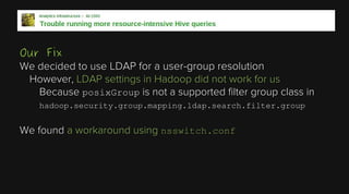 Our Fix
We decided to use LDAP for a user-group resolution
However, LDAP settings in Hadoop did not work for us
Because posixGroup is not a supported filter group class in
hadoop.security.group.mapping.ldap.search.filter.group

We found a workaround using nsswitch.conf

 