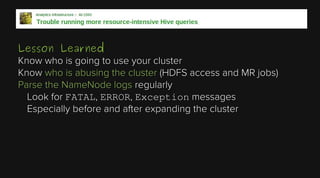 Lesson Learned
Know who is going to use your cluster
Know who is abusing the cluster (HDFS access and MR jobs)
Parse the NameNode logs regularly
Look for FATAL, ERROR, Exception messages
Especially before and after expanding the cluster

 