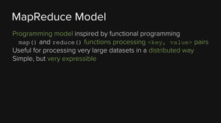 MapReduce Model
Programming model inspired by functional programming
map() and reduce() functions processing <key, value> pairs
Useful for processing very large datasets in a distributed way
Simple, but very expressible

 