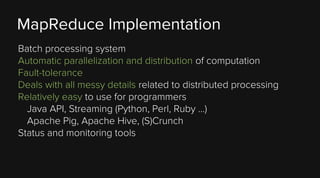 MapReduce Implementation
Batch processing system
Automatic parallelization and distribution of computation
Fault-tolerance
Deals with all messy details related to distributed processing
Relatively easy to use for programmers
Java API, Streaming (Python, Perl, Ruby …)
Apache Pig, Apache Hive, (S)Crunch
Status and monitoring tools

 