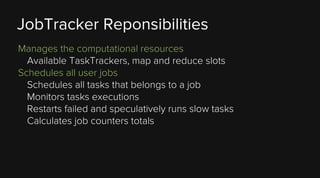 JobTracker Reponsibilities
Manages the computational resources
Available TaskTrackers, map and reduce slots
Schedules all user jobs
Schedules all tasks that belongs to a job
Monitors tasks executions
Restarts failed and speculatively runs slow tasks
Calculates job counters totals

 