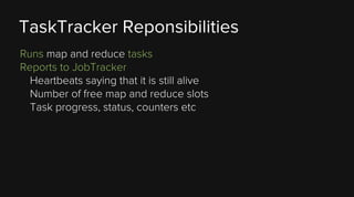 TaskTracker Reponsibilities
Runs map and reduce tasks
Reports to JobTracker
Heartbeats saying that it is still alive
Number of free map and reduce slots
Task progress, status, counters etc

 