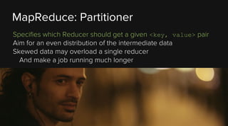 MapReduce: Partitioner
Specifies which Reducer should get a given <key, value> pair
Aim for an even distribution of the intermediate data
Skewed data may overload a single reducer
And make a job running much longer

 