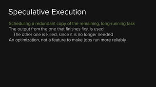 Speculative Execution
Scheduling a redundant copy of the remaining, long-running task
The output from the one that finishes first is used
The other one is killed, since it is no longer needed
An optimization, not a feature to make jobs run more reliably

 