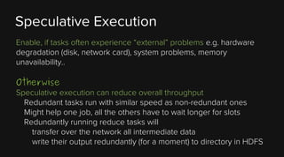 Speculative Execution
Enable, if tasks often experience “external” problems e.g. hardware
degradation (disk, network card), system problems, memory
unavailability..

Otherwise

Speculative execution can reduce overall throughput
Redundant tasks run with similar speed as non-redundant ones
Might help one job, all the others have to wait longer for slots
Redundantly running reduce tasks will
transfer over the network all intermediate data
write their output redundantly (for a moment) to directory in HDFS

 