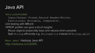 Java API
Very customizable
Input/Output Format, Record Reader/Writer,
Partitioner, Writable, Comparator …

Unit testing with MRUnit
HPROF profiler can give a lot of insights
Reuse objects (especially keys and values) when possible
Split String efficiently e.g. StringUtils instead of String.split

Hadoop Java API
http://slidesha.re/1c50IPk
More about

 
