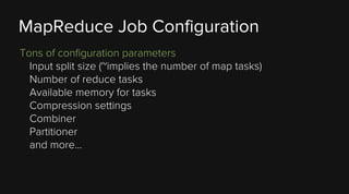 MapReduce Job Configuration
Tons of configuration parameters
Input split size (~implies the number of map tasks)
Number of reduce tasks
Available memory for tasks
Compression settings
Combiner
Partitioner
and more...

 