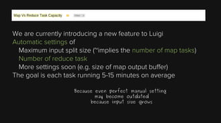 We are currently introducing a new feature to Luigi
Automatic settings of
Maximum input split size (~implies the number of map tasks)
Number of reduce task
More settings soon (e.g. size of map output buffer)
The goal is each task running 5-15 minutes on average
Because even perfect manual setting
may become outdated
because input size grows

 