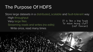 The Purpose Of HDFS
Store large datasets in a distributed, scalable and fault-tolerant way
High throughput
It is like a big truck
Very large files
to move heavy stuff
Streaming reads and writes (no edits)
(not Ferrari)
Write once, read many times

 