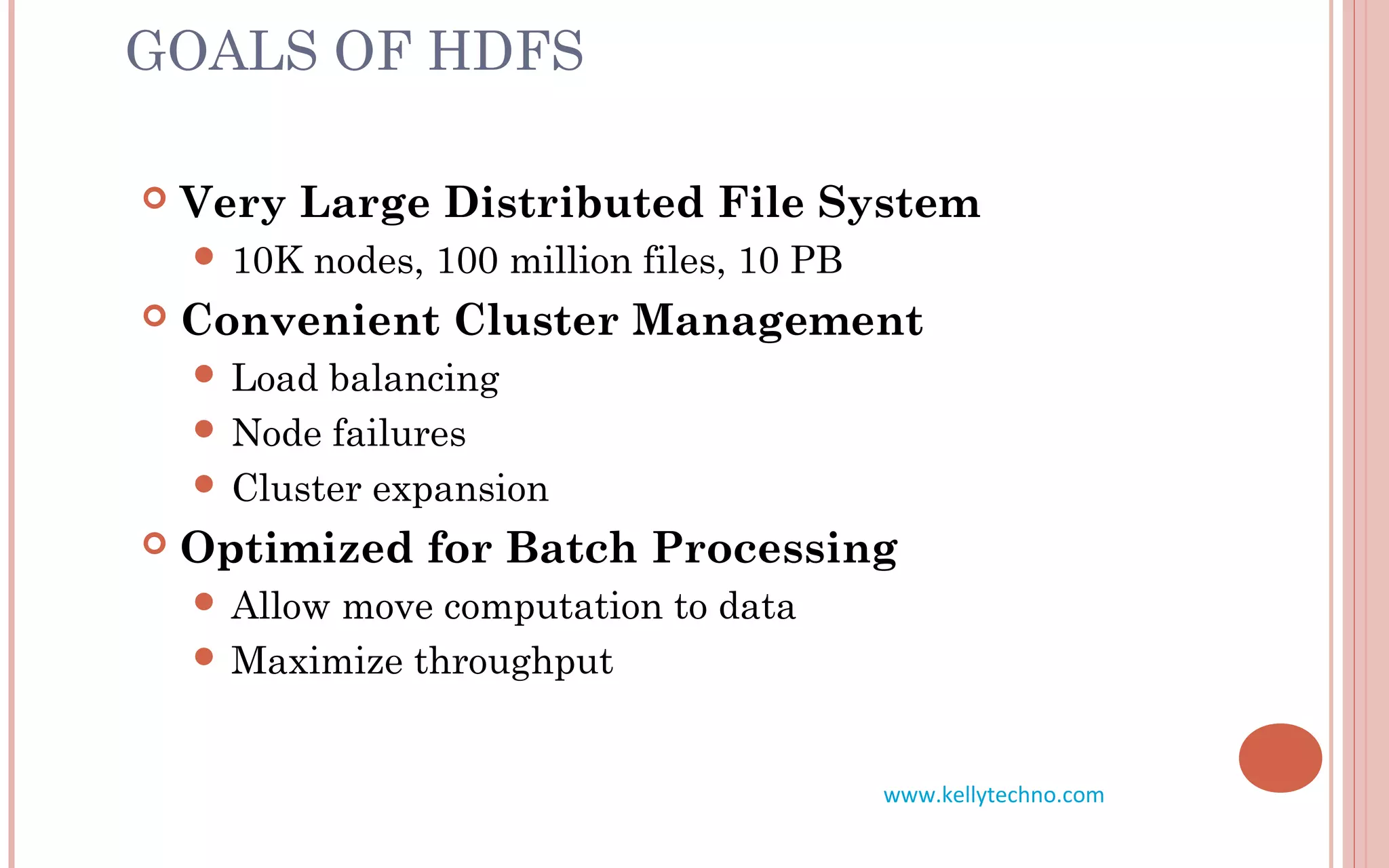 GOALS OF HDFS
 Very Large Distributed File System
 10K nodes, 100 million files, 10 PB
 Convenient Cluster Management
 Load balancing
 Node failures
 Cluster expansion
 Optimized for Batch Processing
 Allow move computation to data
 Maximize throughput
www.kellytechno.com
 
