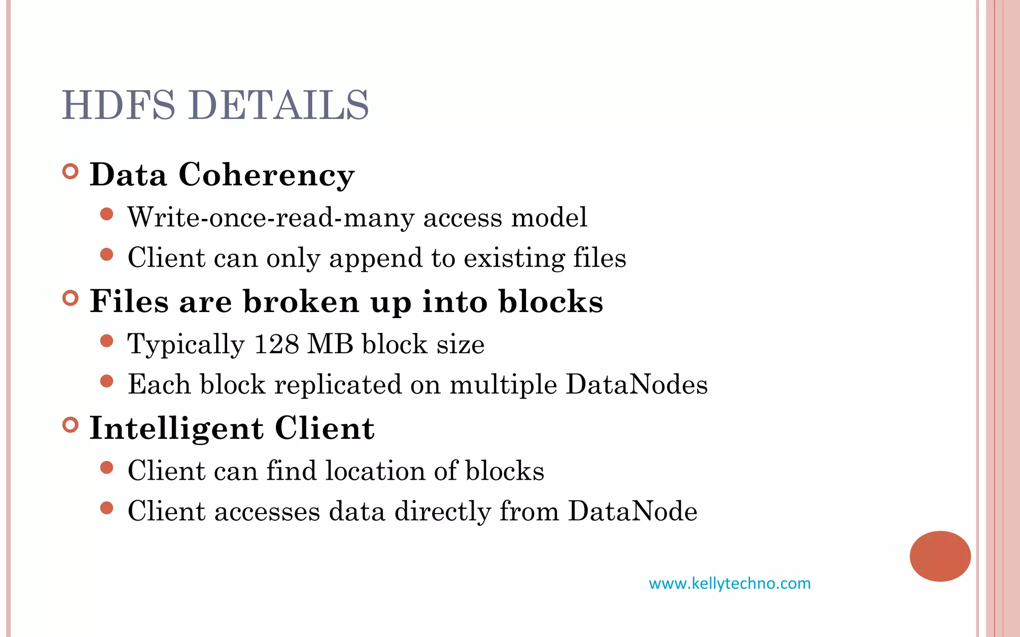 HDFS DETAILS
 Data Coherency
 Write-once-read-many access model
 Client can only append to existing files
 Files are broken up into blocks
 Typically 128 MB block size
 Each block replicated on multiple DataNodes
 Intelligent Client
 Client can find location of blocks
 Client accesses data directly from DataNode
www.kellytechno.com
 