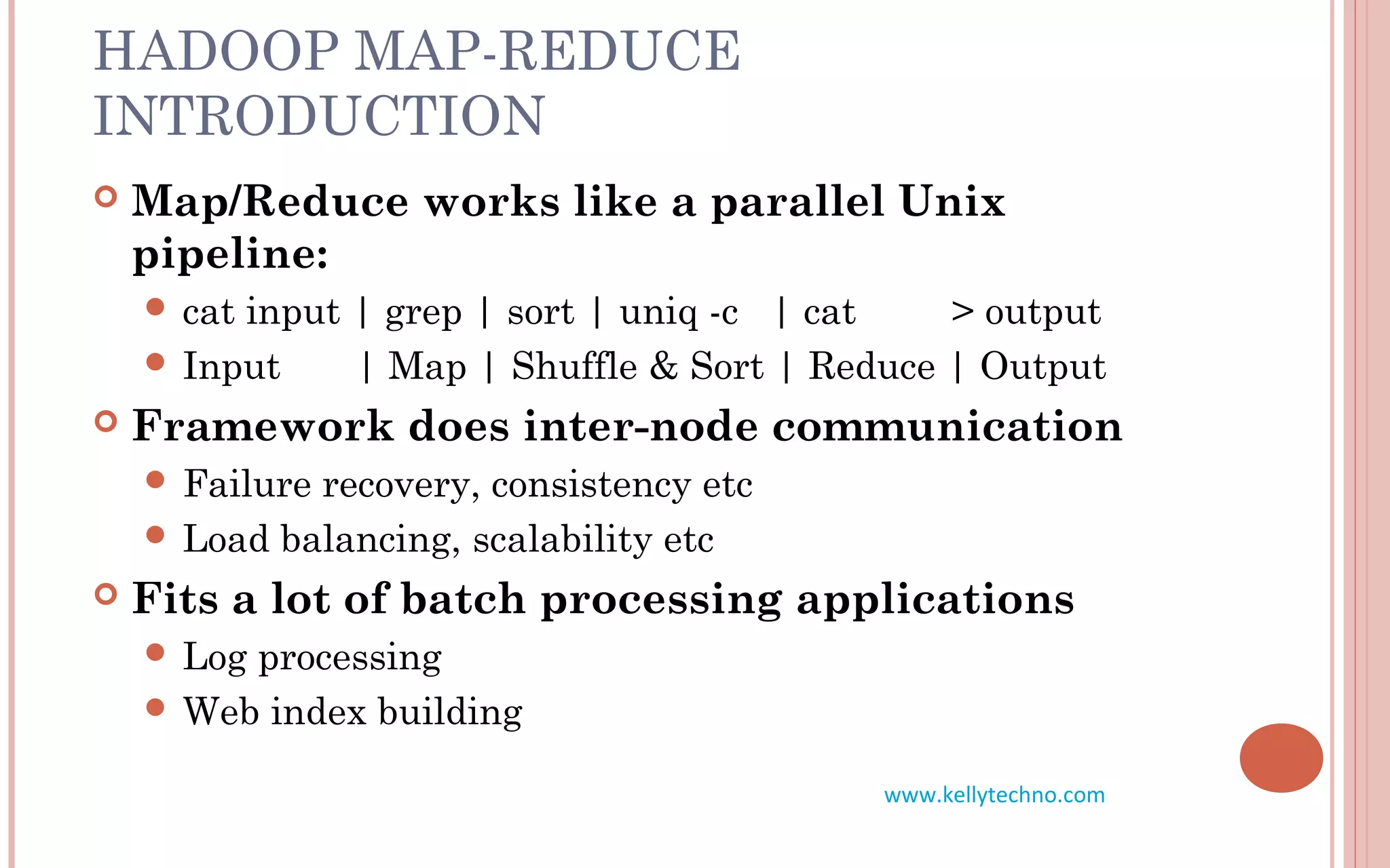 HADOOP MAP-REDUCE
INTRODUCTION
 Map/Reduce works like a parallel Unix
pipeline:
 cat input | grep | sort | uniq -c | cat > output
 Input | Map | Shuffle & Sort | Reduce | Output
 Framework does inter-node communication
 Failure recovery, consistency etc
 Load balancing, scalability etc
 Fits a lot of batch processing applications
 Log processing
 Web index building
www.kellytechno.com
 