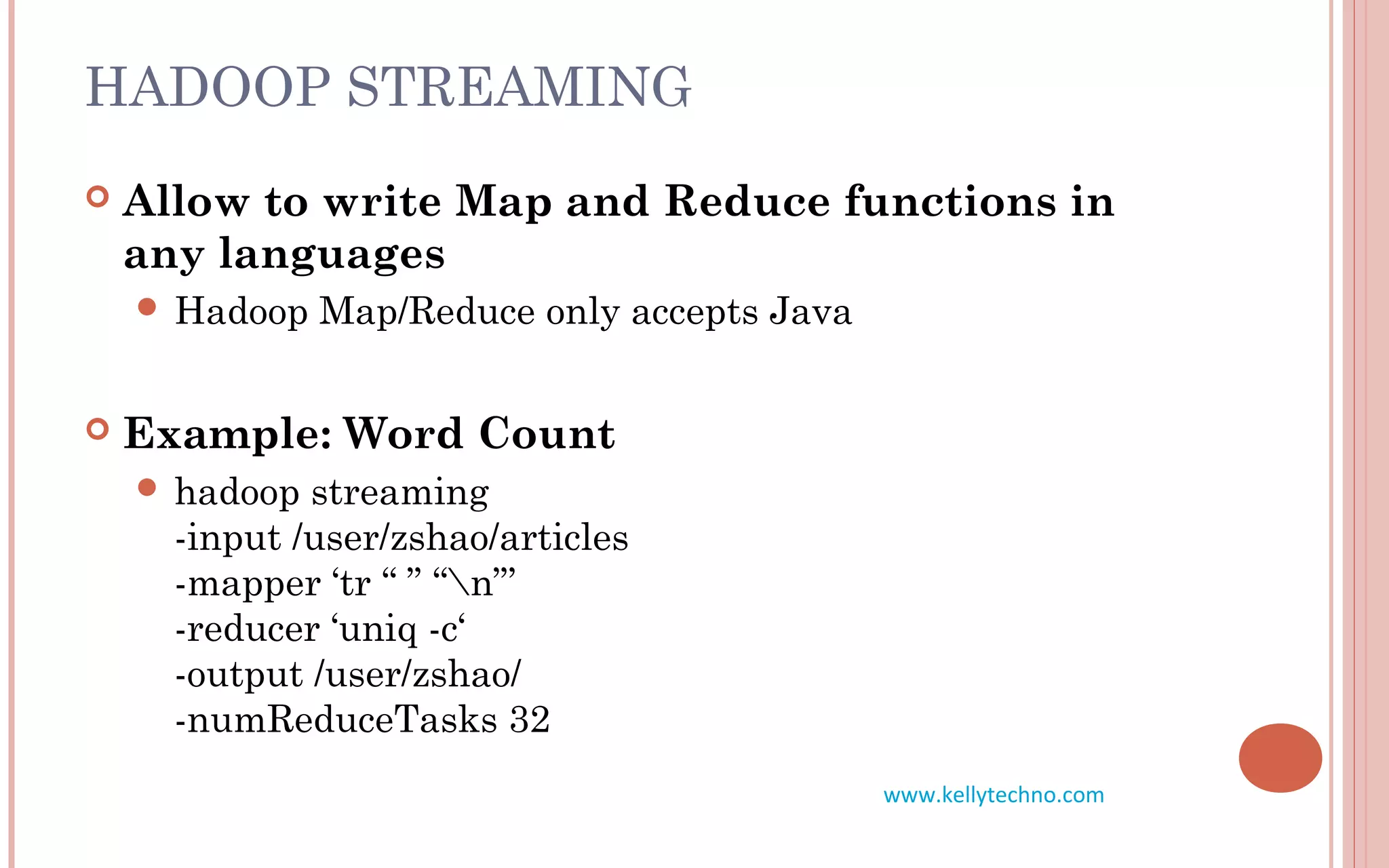HADOOP STREAMING
 Allow to write Map and Reduce functions in
any languages
 Hadoop Map/Reduce only accepts Java
 Example: Word Count
 hadoop streaming
-input /user/zshao/articles
-mapper ‘tr “ ” “n”’
-reducer ‘uniq -c‘
-output /user/zshao/
-numReduceTasks 32
www.kellytechno.com
 