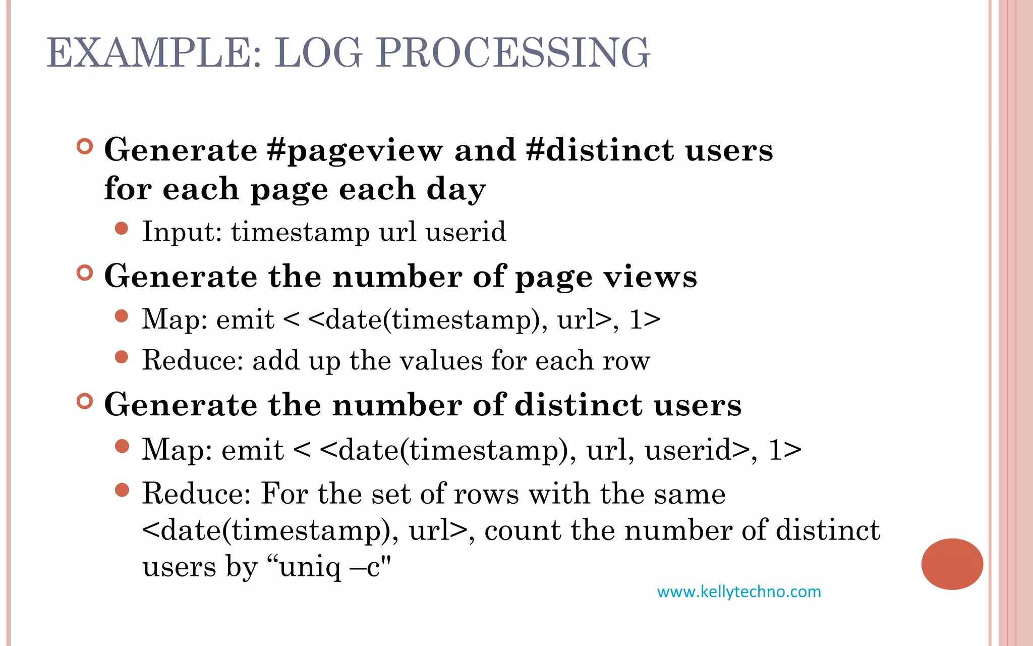 EXAMPLE: LOG PROCESSING
 Generate #pageview and #distinct users
for each page each day
 Input: timestamp url userid
 Generate the number of page views
 Map: emit < <date(timestamp), url>, 1>
 Reduce: add up the values for each row
 Generate the number of distinct users
 Map: emit < <date(timestamp), url, userid>, 1>
 Reduce: For the set of rows with the same
<date(timestamp), url>, count the number of distinct
users by “uniq –c"
www.kellytechno.com
 