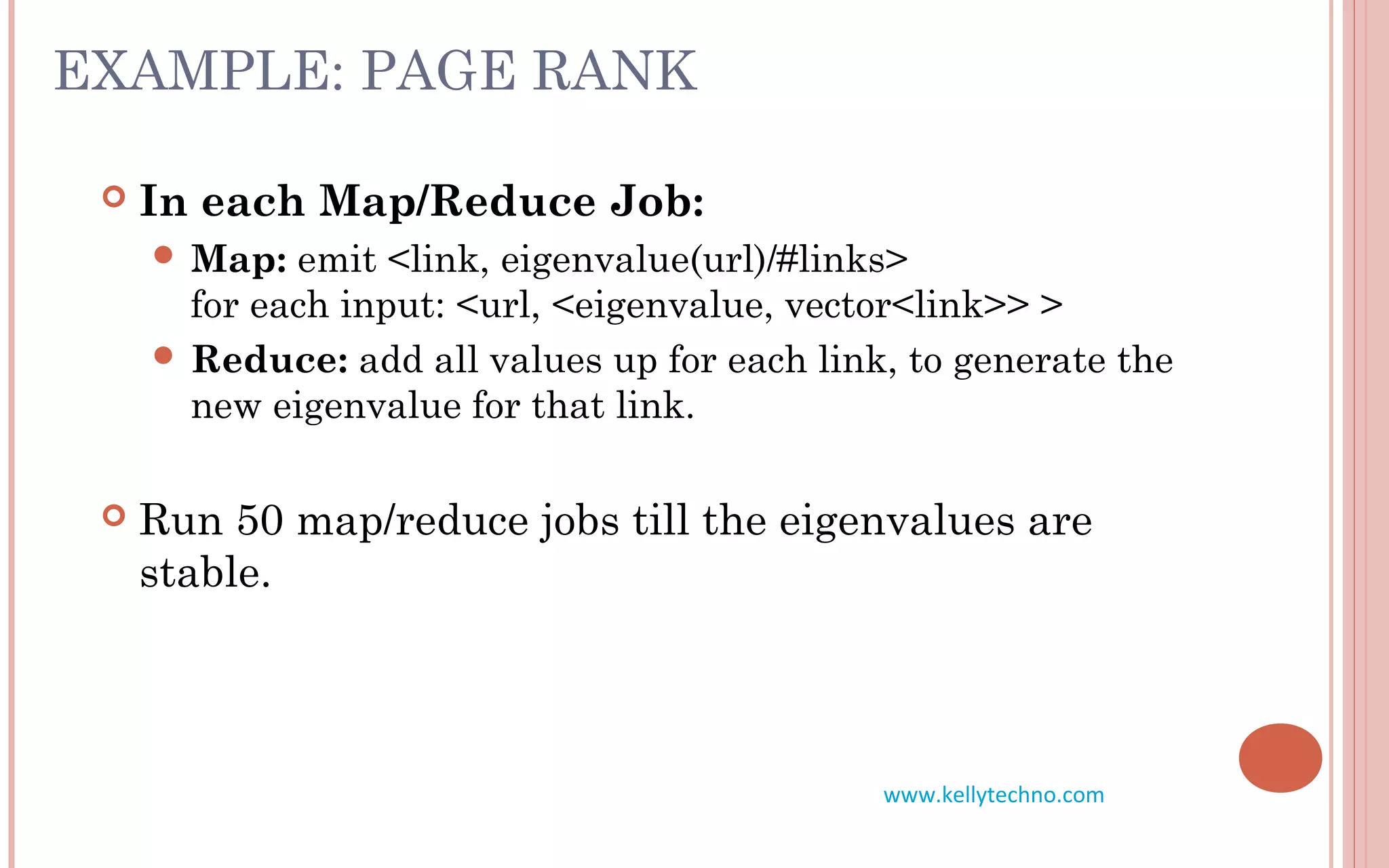 EXAMPLE: PAGE RANK
 In each Map/Reduce Job:
 Map: emit <link, eigenvalue(url)/#links>
for each input: <url, <eigenvalue, vector<link>> >
 Reduce: add all values up for each link, to generate the
new eigenvalue for that link.
 Run 50 map/reduce jobs till the eigenvalues are
stable.
www.kellytechno.com
 