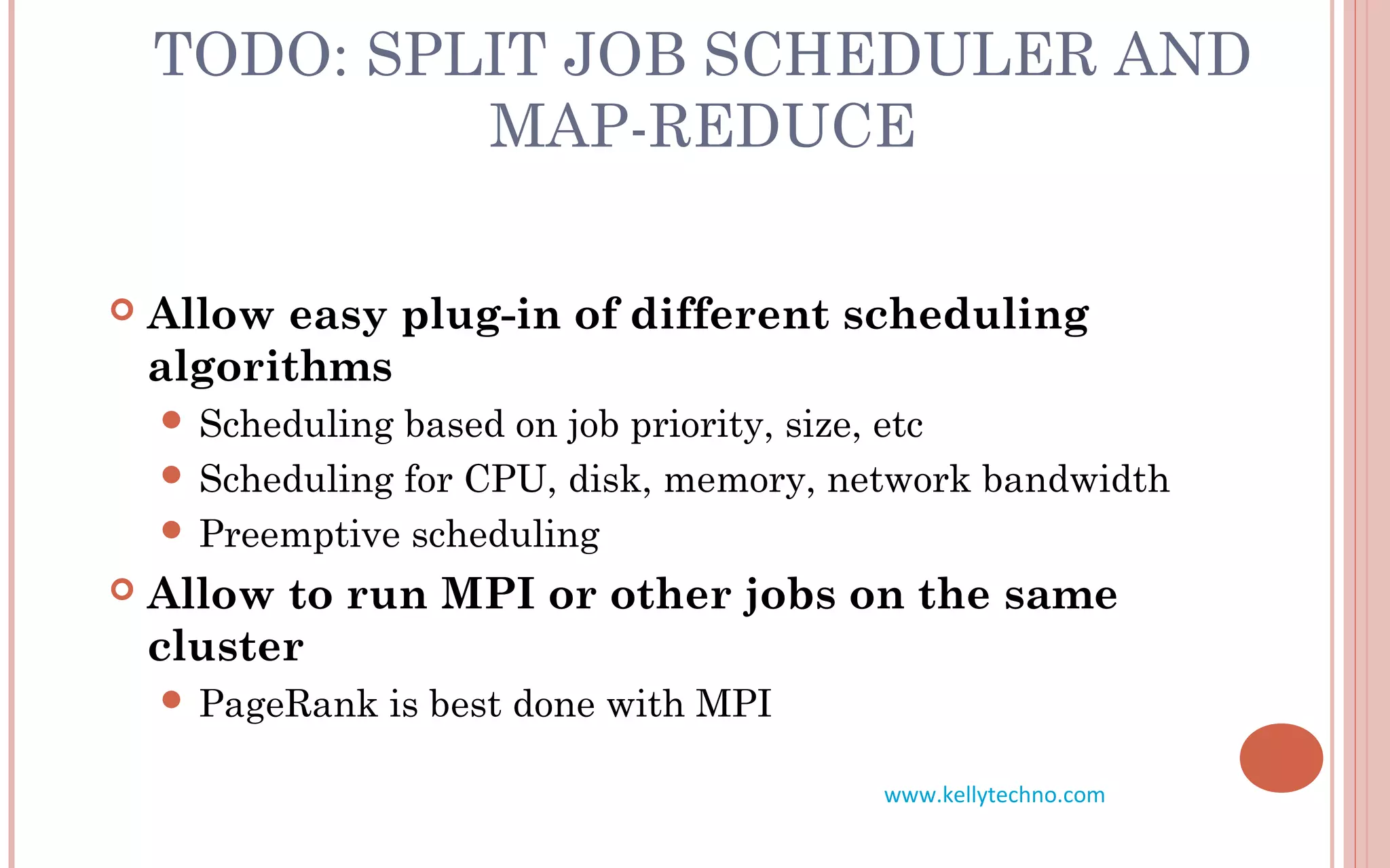 TODO: SPLIT JOB SCHEDULER AND
MAP-REDUCE
 Allow easy plug-in of different scheduling
algorithms
 Scheduling based on job priority, size, etc
 Scheduling for CPU, disk, memory, network bandwidth
 Preemptive scheduling
 Allow to run MPI or other jobs on the same
cluster
 PageRank is best done with MPI
www.kellytechno.com
 