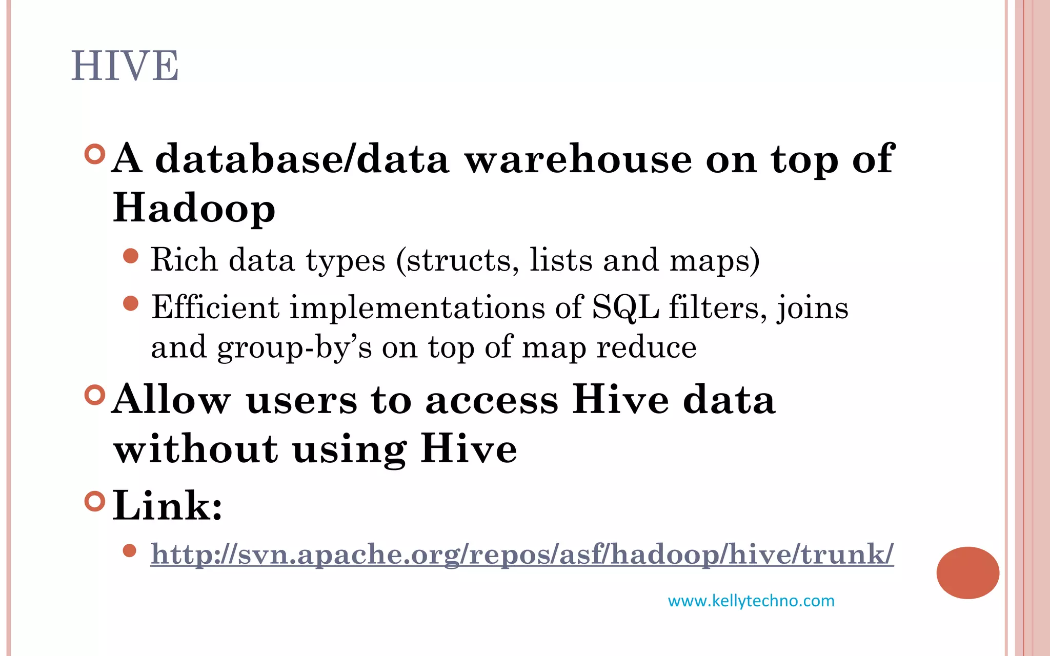 HIVE
A database/data warehouse on top of
Hadoop
Rich data types (structs, lists and maps)
Efficient implementations of SQL filters, joins
and group-by’s on top of map reduce
Allow users to access Hive data
without using Hive
Link:
 http://svn.apache.org/repos/asf/hadoop/hive/trunk/
www.kellytechno.com
 