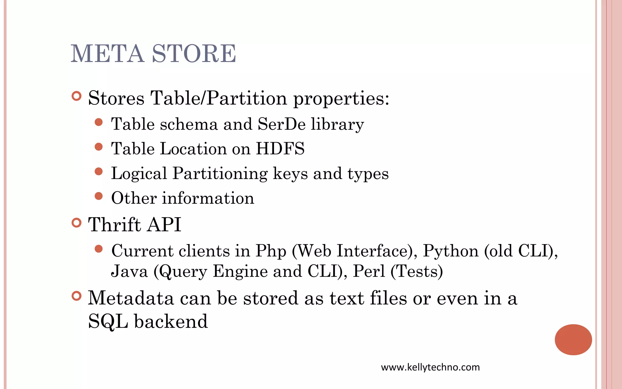 META STORE
 Stores Table/Partition properties:
 Table schema and SerDe library
 Table Location on HDFS
 Logical Partitioning keys and types
 Other information
 Thrift API
 Current clients in Php (Web Interface), Python (old CLI),
Java (Query Engine and CLI), Perl (Tests)
 Metadata can be stored as text files or even in a
SQL backend
www.kellytechno.com
 