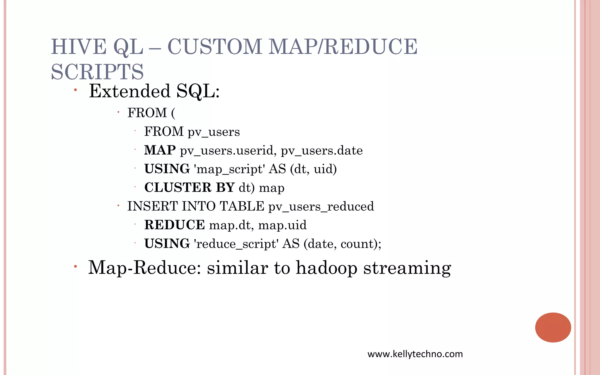 HIVE QL – CUSTOM MAP/REDUCE
SCRIPTS
• Extended SQL:
• FROM (
• FROM pv_users
• MAP pv_users.userid, pv_users.date
• USING 'map_script' AS (dt, uid)
• CLUSTER BY dt) map
• INSERT INTO TABLE pv_users_reduced
• REDUCE map.dt, map.uid
• USING 'reduce_script' AS (date, count);
• Map-Reduce: similar to hadoop streaming
www.kellytechno.com
 