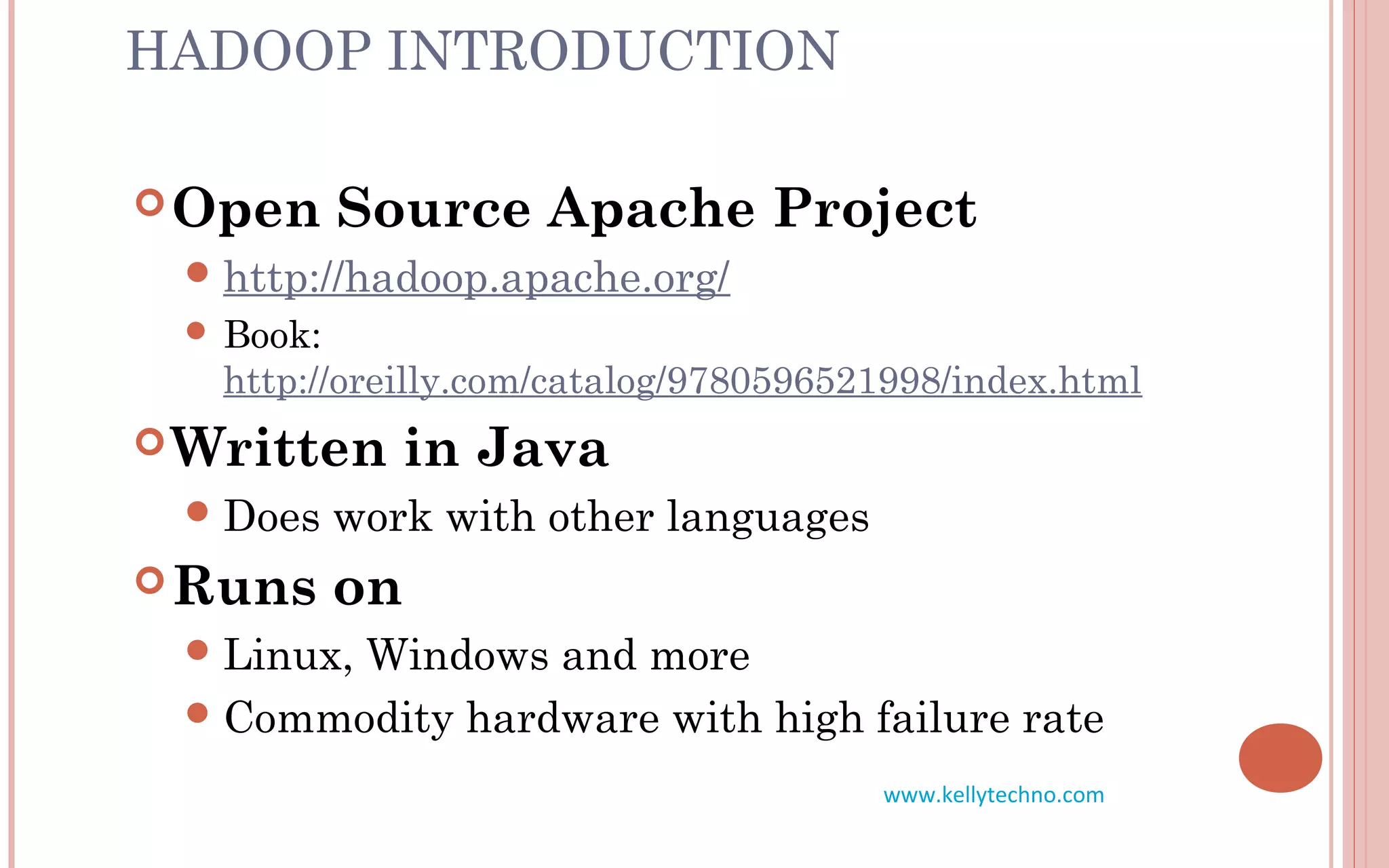 HADOOP INTRODUCTION
Open Source Apache Project
http://hadoop.apache.org/
 Book:
http://oreilly.com/catalog/9780596521998/index.html
Written in Java
Does work with other languages
Runs on
Linux, Windows and more
Commodity hardware with high failure rate
www.kellytechno.com
 