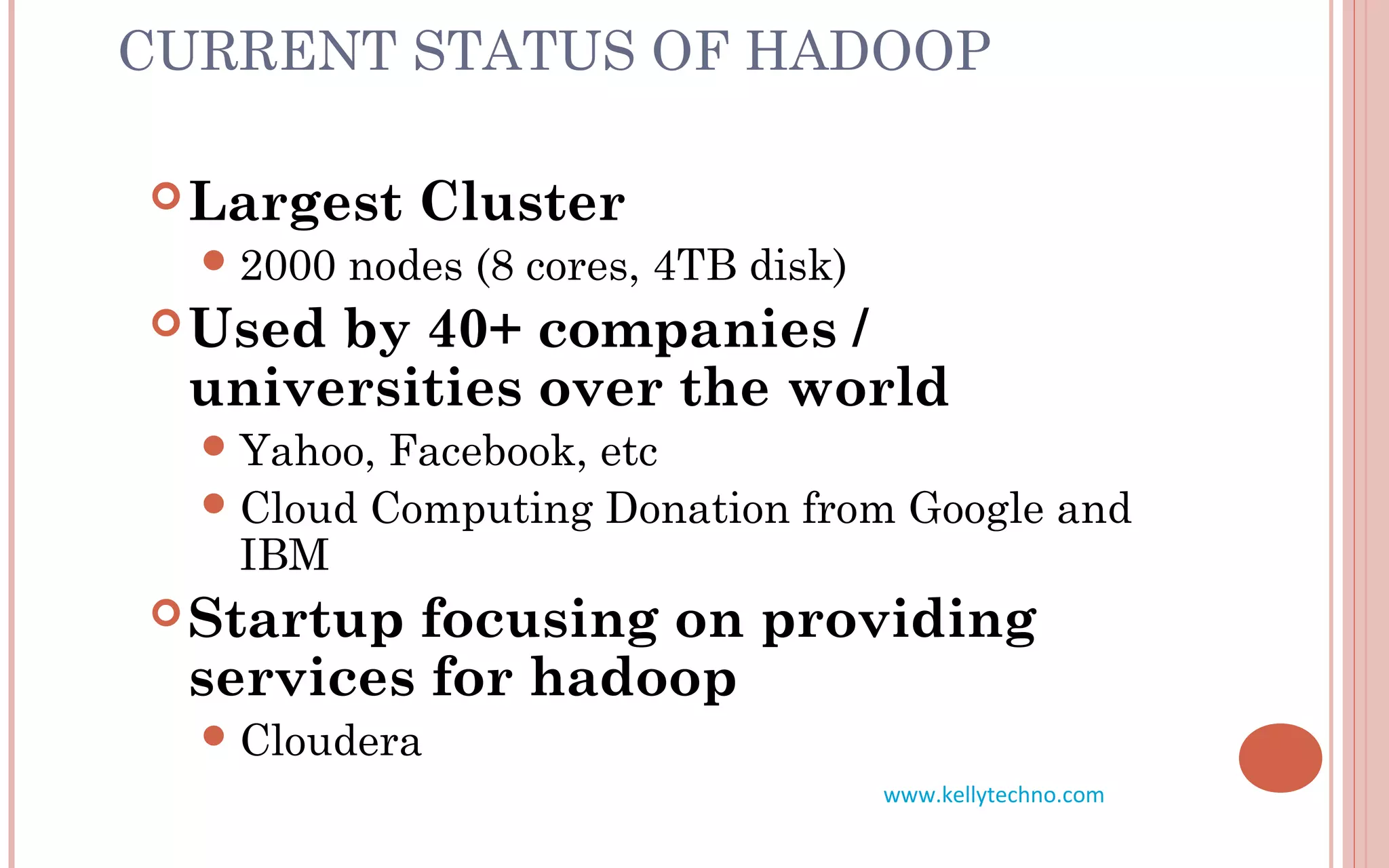 CURRENT STATUS OF HADOOP
Largest Cluster
2000 nodes (8 cores, 4TB disk)
Used by 40+ companies /
universities over the world
Yahoo, Facebook, etc
Cloud Computing Donation from Google and
IBM
Startup focusing on providing
services for hadoop
Cloudera
www.kellytechno.com
 