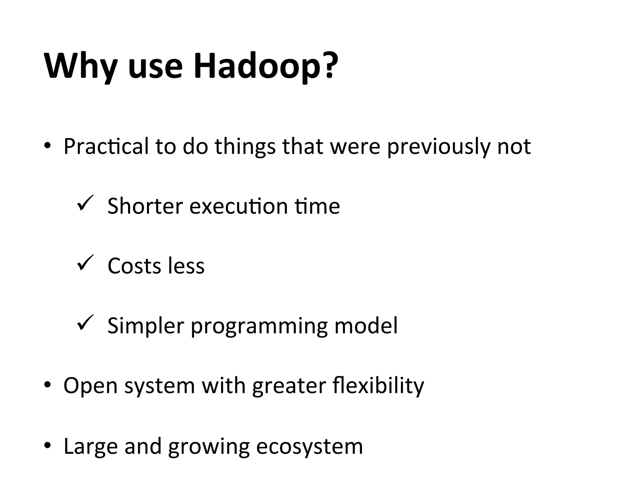 Why	
  use	
  Hadoop?	
  
•  PracEcal	
  to	
  do	
  things	
  that	
  were	
  previously	
  not	
  

    ü  Shorter	
  execuEon	
  Eme	
  
    	
  
    ü  Costs	
  less	
  

    ü  Simpler	
  programming	
  model	
  
	
  
•  Open	
  system	
  with	
  greater	
  ﬂexibility	
  

•  Large	
  and	
  growing	
  ecosystem	
  
 