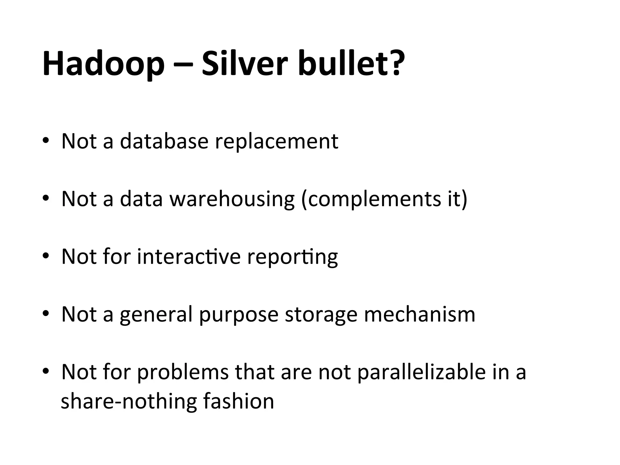 Hadoop	
  –	
  Silver	
  bullet?	
  
•  Not	
  a	
  database	
  replacement	
  

•  Not	
  a	
  data	
  warehousing	
  (complements	
  it)	
  

•  Not	
  for	
  interacEve	
  reporEng	
  
	
  
•  Not	
  a	
  general	
  purpose	
  storage	
  mechanism	
  

•  Not	
  for	
  problems	
  that	
  are	
  not	
  parallelizable	
  in	
  a	
  
   share-­‐nothing	
  fashion	
  
 